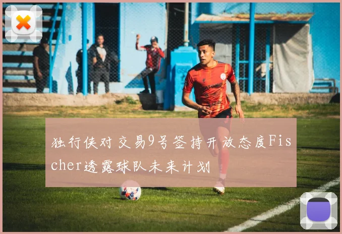 独行侠对交易9号签持开放态度Fischer透露球队未来计划