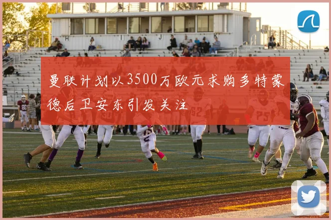 曼联计划以3500万欧元求购多特蒙德后卫安东引发关注