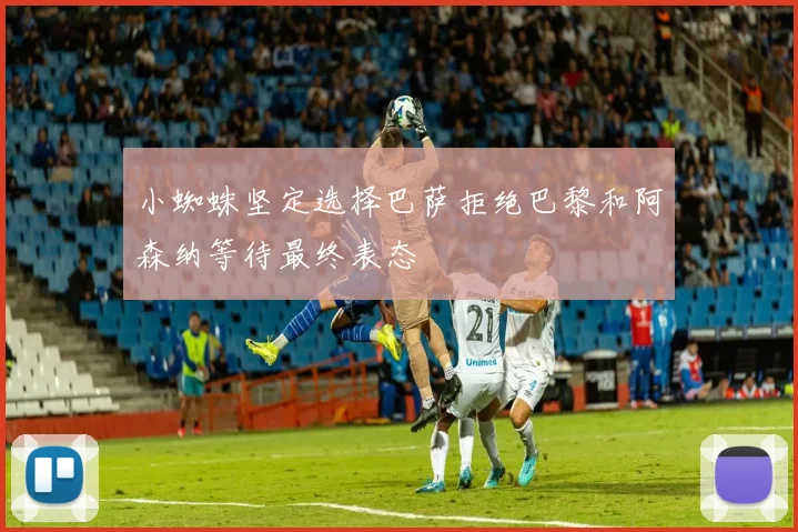 小蜘蛛坚定选择巴萨拒绝巴黎和阿森纳等待最终表态
