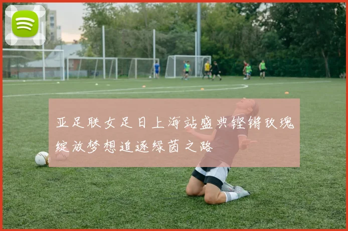 亚足联女足日上海站盛典铿锵玫瑰绽放梦想追逐绿茵之路