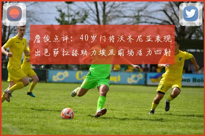 詹俊点评：40岁门将沃齐尼亚表现出色萨拉赫助力埃及前场活力四射