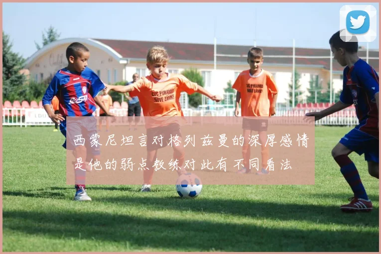 西蒙尼坦言对格列兹曼的深厚感情是他的弱点教练对此有不同看法