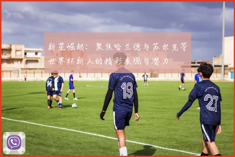 新星崛起：聚焦哈兰德与苏尔克等世界杯新人的精彩表现与潜力
