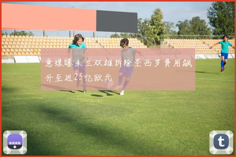 意媒曝米兰双雄拆除圣西罗费用飙升至近25亿欧元