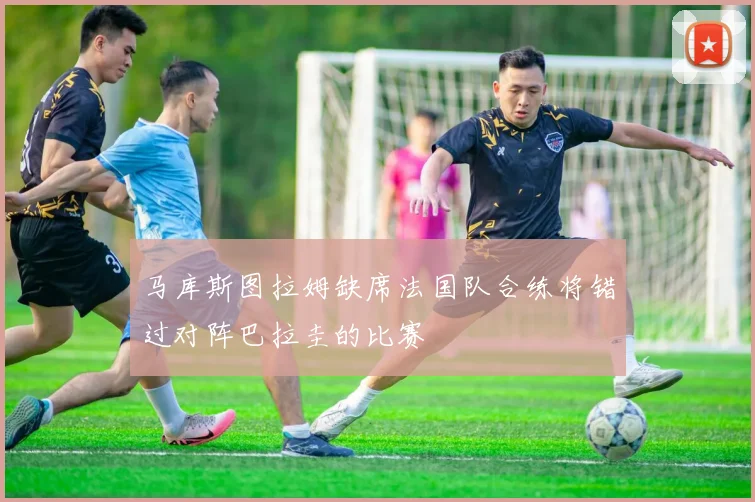马库斯图拉姆缺席法国队合练将错过对阵巴拉圭的比赛