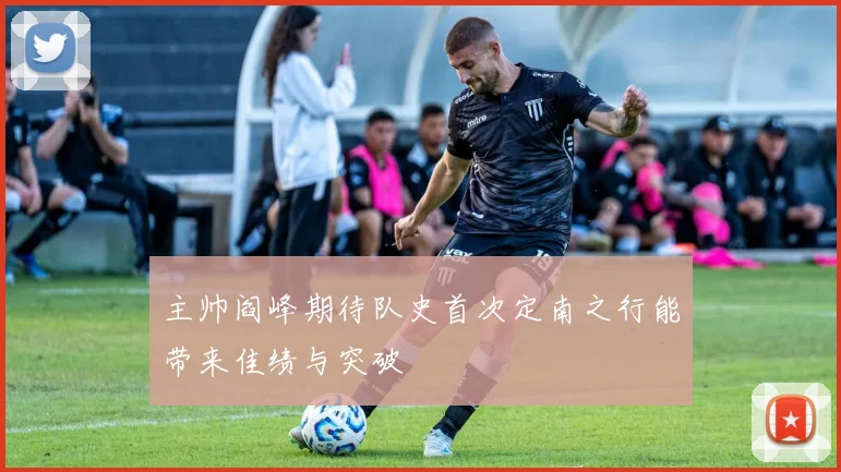 主帅阎峰期待队史首次定南之行能带来佳绩与突破