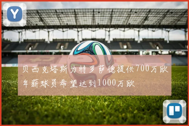 贝西克塔斯为特罗萨德提供700万欧年薪球员希望达到1000万欧