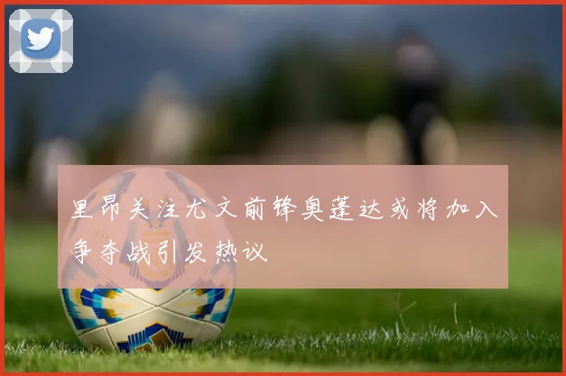里昂关注尤文前锋奥蓬达或将加入争夺战引发热议
