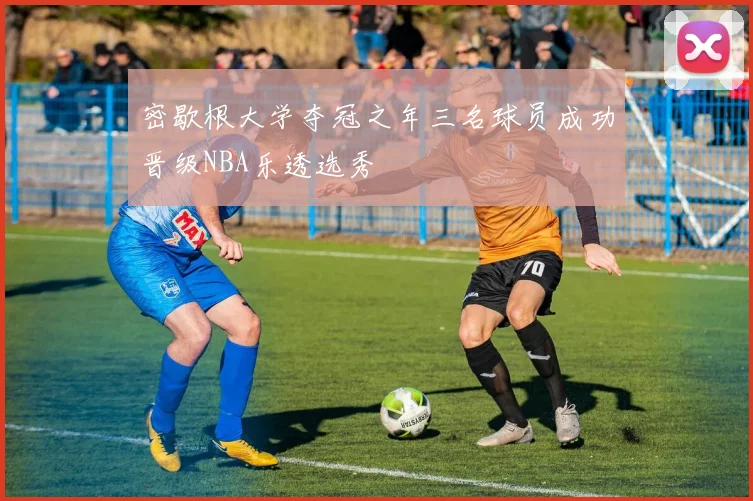 密歇根大学夺冠之年三名球员成功晋级NBA乐透选秀