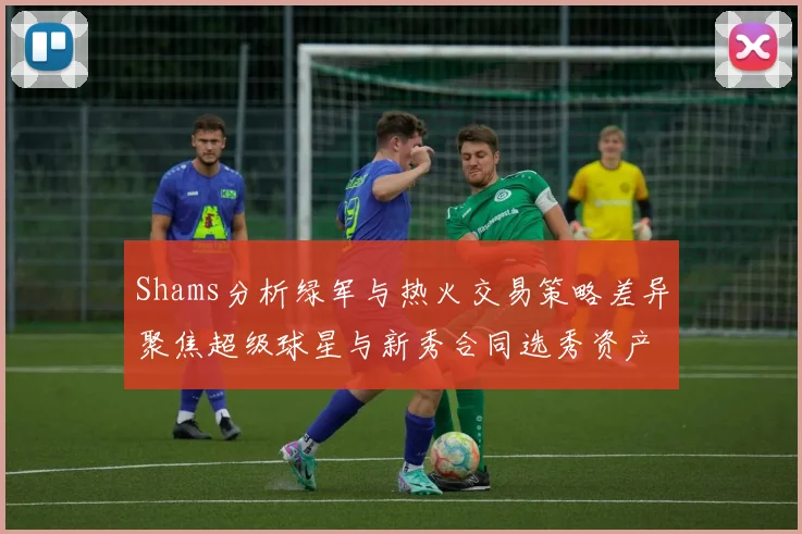 Shams分析绿军与热火交易策略差异聚焦超级球星与新秀合同选秀资产