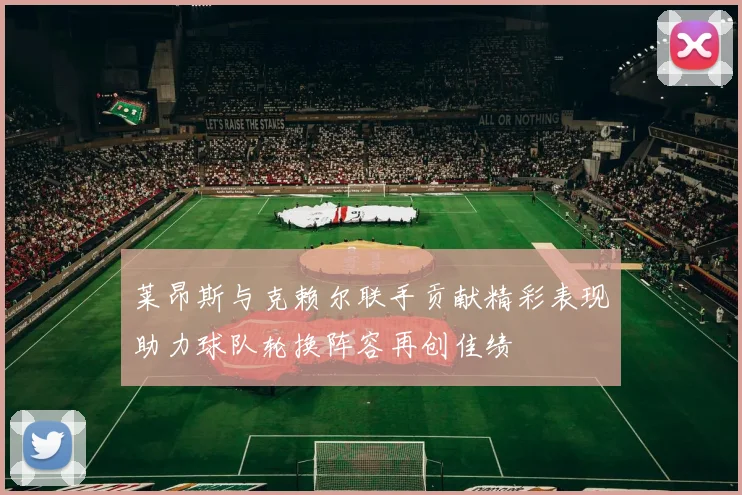 莱昂斯与克赖尔联手贡献精彩表现助力球队轮换阵容再创佳绩