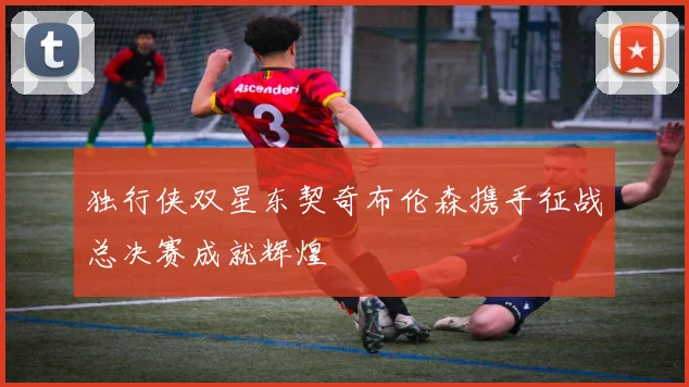 独行侠双星东契奇布伦森携手征战总决赛成就辉煌